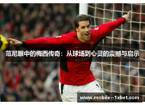 范尼眼中的梅西传奇：从球场到心灵的震撼与启示