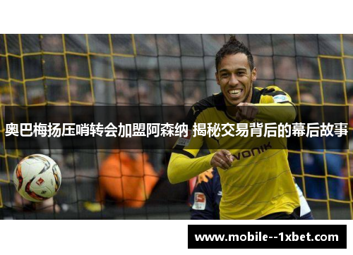 奥巴梅扬压哨转会加盟阿森纳 揭秘交易背后的幕后故事
